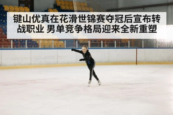 键山优真在花滑世锦赛夺冠后宣布转战职业 男单竞争格局迎来全新重塑
